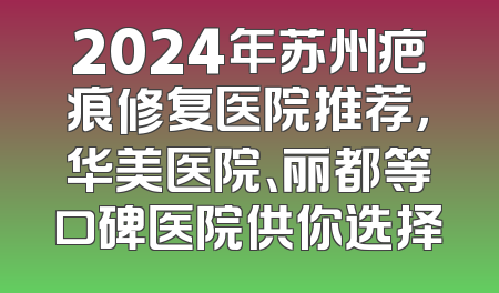 2024年苏州疤痕修复医院推荐，华美医院、丽都等口碑医院供你选择