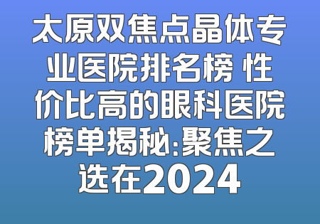 太原双焦点晶体专业医院排名榜 性价比高的眼科医院榜单揭秘：聚焦之选在2024