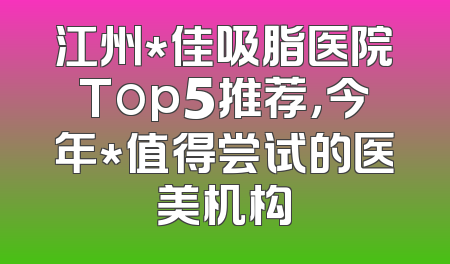 江州*佳吸脂医院Top5推荐，今年*值得尝试的医美机构