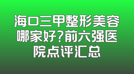 海口三甲整形美容哪家好？前六强医院点评汇总