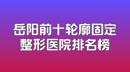 岳阳前十轮廓固定整形医院排名榜
