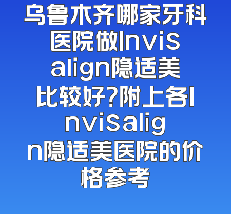 乌鲁木齐哪家牙科医院做Invisalign隐适美比较好？附上各Invisalign隐适美医院的价格参考