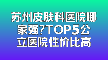 苏州皮肤科医院哪家强？TOP5公立医院性价比高
