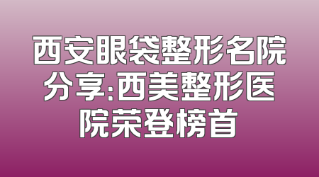 西安眼袋整形名院分享：西美整形医院荣登榜首