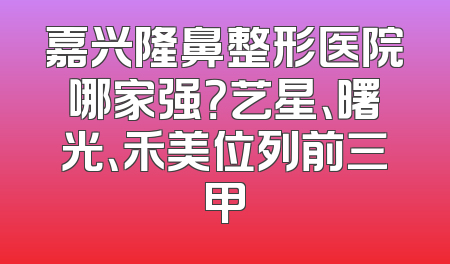 嘉兴隆鼻整形医院哪家强？艺星、曙光、禾美位列前三甲