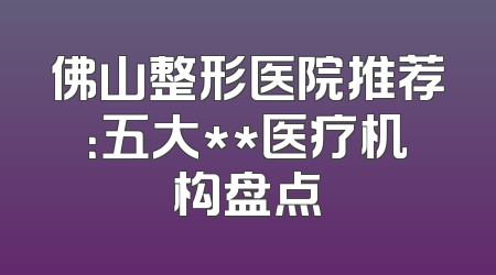 佛山整形医院推荐：五大**医疗机构盘点
