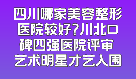 四川哪家美容整形医院较好？川北口碑四强医院评审 艺术明星才艺入围