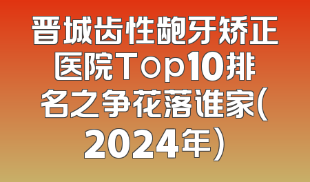 晋城齿性龅牙矫正医院Top10排名之争花落谁家（2024年）