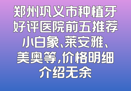 郑州巩义市种植牙好评医院前五推荐小白象、莱安雅、美奥等，价格明细介绍无余