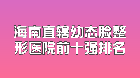 海南直辖幼态脸整形医院前十强排名