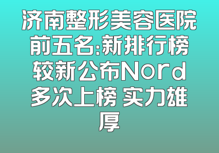 济南整形美容医院前五名：新排行榜较新公布Nord多次上榜 实力雄厚