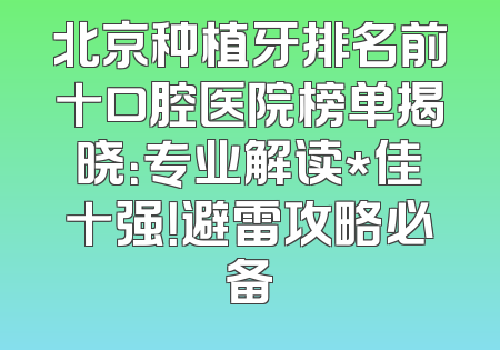 北京种植牙排名前十口腔医院榜单揭晓：专业解读*佳十强！避雷攻略必备
