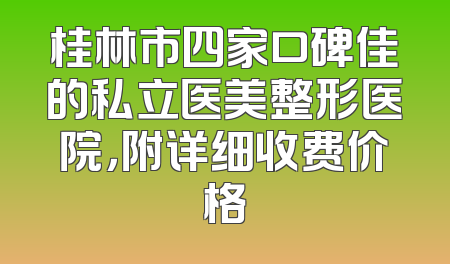 桂林市四家口碑佳的私立医美整形医院，附详细收费价格