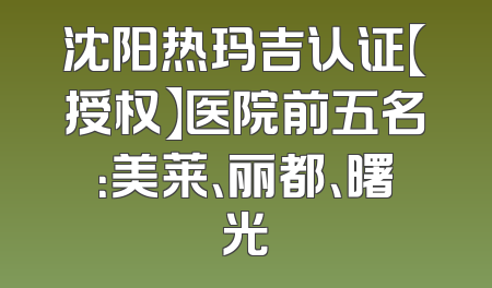 沈阳热玛吉认证【授权】医院前五名：美莱、丽都、曙光