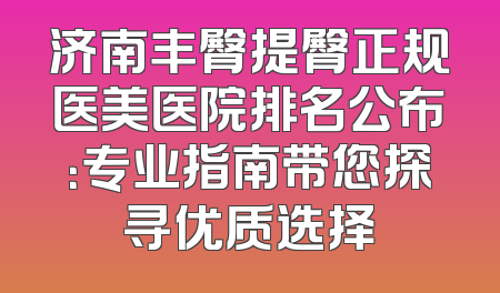 济南丰臀提臀正规医美医院排名公布：专业指南带您探寻优质选择