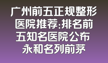 广州前五正规整形医院推荐：排名前五知名医院公布 永和名列前茅