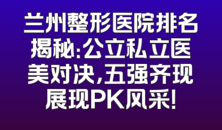 兰州整形医院排名揭秘：公立私立医美对决，五强齐现展现PK风采！