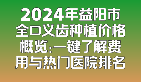 2024年益阳市全口义齿种植价格概览：一键了解费用与热门医院排名