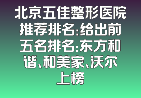 北京五佳整形医院推荐排名：给出前五名排名：东方和谐、和美家、沃尔上榜