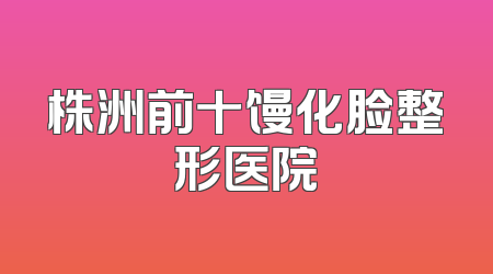 株洲前十馒化脸整形医院