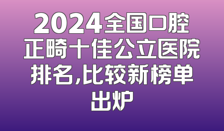 2024全国口腔正畸十佳公立医院排名，比较新榜单出炉