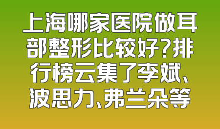 上海哪家医院做耳部整形比较好？排行榜云集了李斌、波思力、弗兰朵等