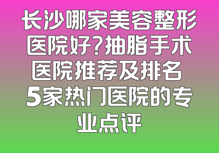 长沙哪家美容整形医院好？抽脂手术医院推荐及排名 5家热门医院的专业点评