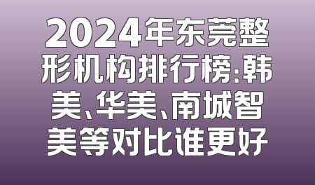 2024年东莞整形机构排行榜：韩美、华美、南城智美等对比谁更好