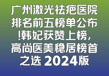 广州激光祛疤医院排名前五榜单公布！韩妃获赞上榜，高尚医美稳居榜首之选 2024版