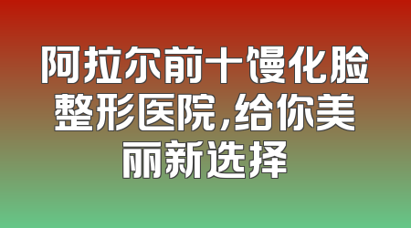 阿拉尔前十馒化脸整形医院，给你美丽新选择