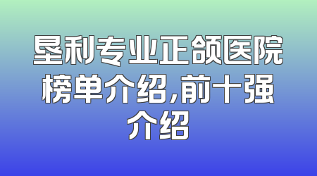 垦利专业正颌医院榜单介绍，前十强介绍