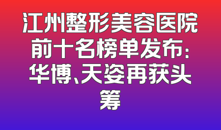 江州整形美容医院前十名榜单发布：华博、天姿再获头筹