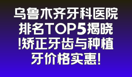 乌鲁木齐牙科医院排名TOP5揭晓！矫正牙齿与种植牙价格实惠！