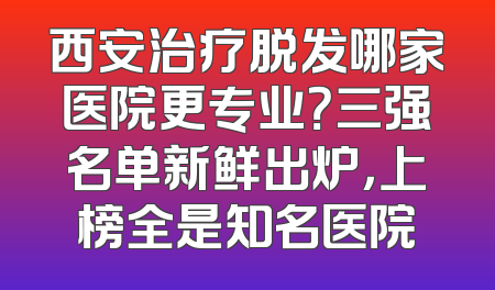 西安治疗脱发哪家医院更专业？三强名单新鲜出炉，上榜全是知名医院