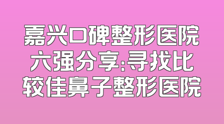 嘉兴口碑整形医院六强分享：寻找比较佳鼻子整形医院