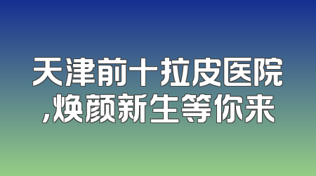 天津前十拉皮医院，焕颜新生等你来