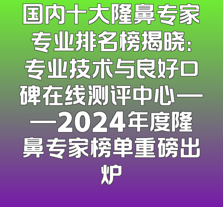 国内十大隆鼻专家专业排名榜揭晓：专业技术与良好口碑在线测评中心——2024年度隆鼻专家榜单重磅出炉