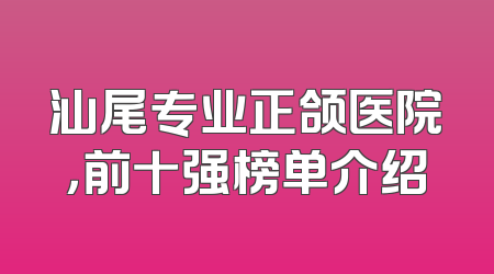 汕尾专业正颌医院，前十强榜单介绍