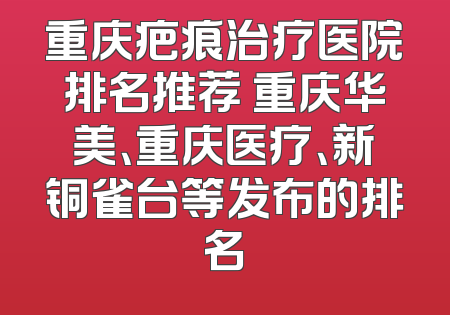 重庆疤痕治疗医院排名推荐 重庆华美、重庆医疗、新铜雀台等发布的排名