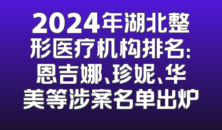 2024年湖北整形医疗机构排名：恩吉娜、珍妮、华美等涉案名单出炉