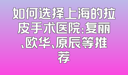 如何选择上海的拉皮手术医院：复丽、欧华、原辰等推荐