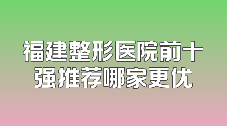 福建整形医院前十强推荐哪家更优