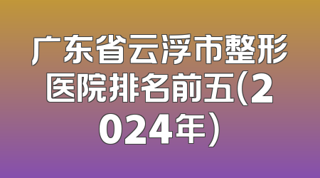 广东省云浮市整形医院排名前五（2024年）