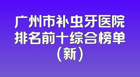 广州市补虫牙医院排名前十综合榜单（新）