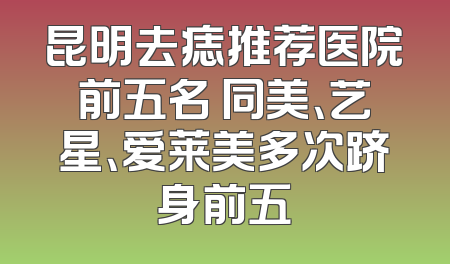 昆明去痣推荐医院前五名 同美、艺星、爱莱美多次跻身前五