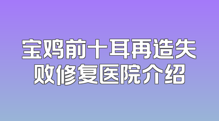 宝鸡前十耳再造失败修复医院介绍