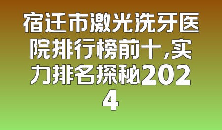宿迁市激光洗牙医院排行榜前十，实力排名探秘2024