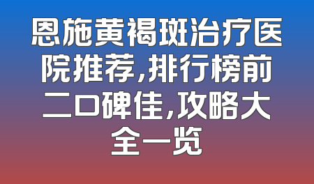 恩施黄褐斑治疗医院推荐，排行榜前二口碑佳，攻略大全一览