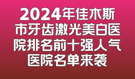 2024年佳木斯市牙齿激光美白医院排名前十强人气医院名单来袭