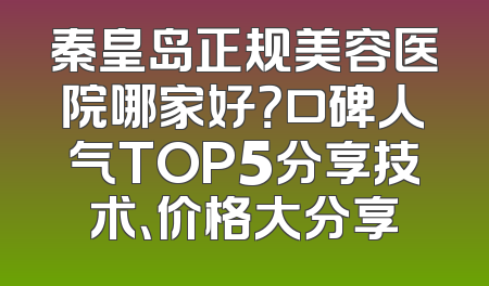 秦皇岛正规美容医院哪家好？口碑人气TOP5分享技术、价格大分享